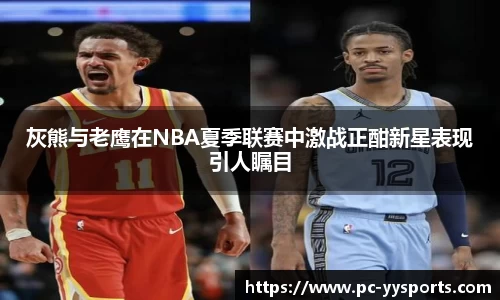 灰熊与老鹰在NBA夏季联赛中激战正酣新星表现引人瞩目